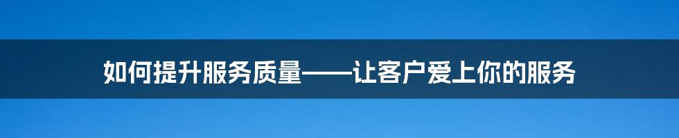 如何提升服务质量——让客户爱上你的服务