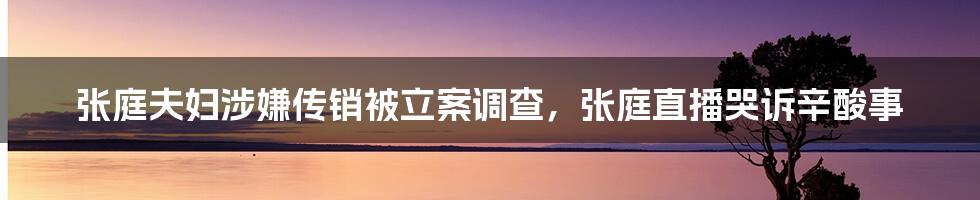 张庭夫妇涉嫌传销被立案调查，张庭直播哭诉辛酸事