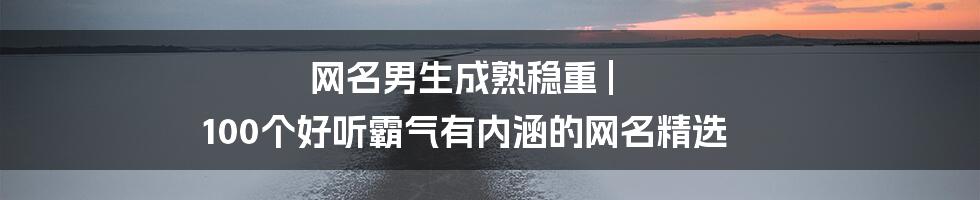 网名男生成熟稳重 | 100个好听霸气有内涵的网名精选