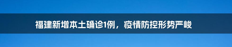 福建新增本土确诊1例，疫情防控形势严峻