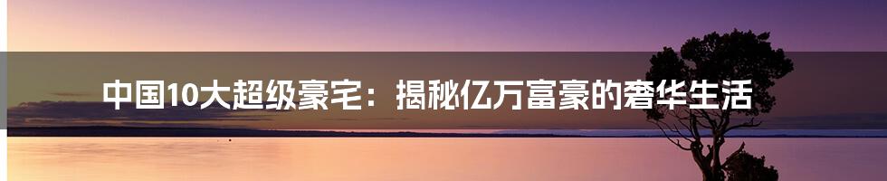 中国10大超级豪宅：揭秘亿万富豪的奢华生活