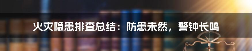 火灾隐患排查总结：防患未然，警钟长鸣