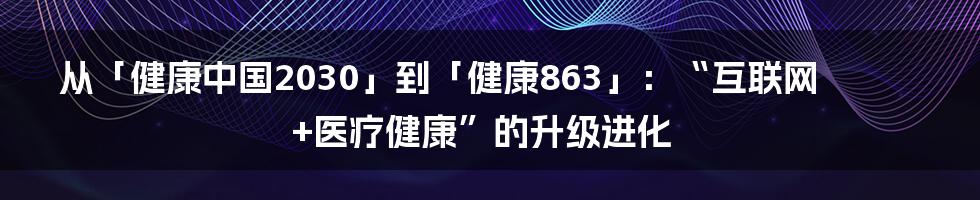 从「健康中国2030」到「健康863」：“互联网+医疗健康”的升级进化