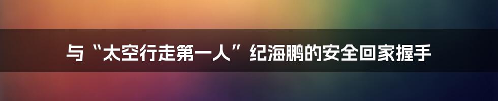 与“太空行走第一人”纪海鹏的安全回家握手