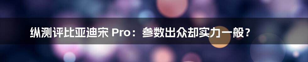 纵测评比亚迪宋 Pro：参数出众却实力一般？