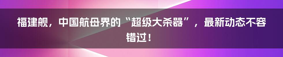 福建舰，中国航母界的“超级大杀器”，最新动态不容错过！