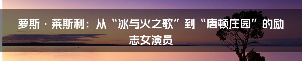 萝斯·莱斯利：从“冰与火之歌”到“唐顿庄园”的励志女演员