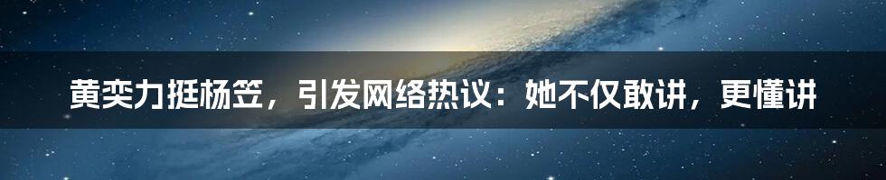 黄奕力挺杨笠，引发网络热议：她不仅敢讲，更懂讲