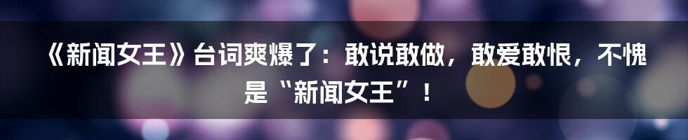 《新闻女王》台词爽爆了：敢说敢做，敢爱敢恨，不愧是“新闻女王”！