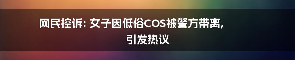 网民控诉: 女子因低俗COS被警方带离, 引发热议