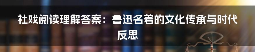 社戏阅读理解答案：鲁迅名著的文化传承与时代反思