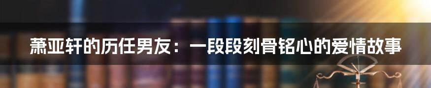 萧亚轩的历任男友：一段段刻骨铭心的爱情故事