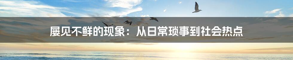 屡见不鲜的现象：从日常琐事到社会热点