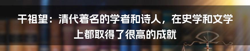 干祖望：清代著名的学者和诗人，在史学和文学上都取得了很高的成就