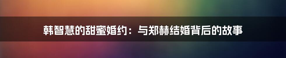 韩智慧的甜蜜婚约：与郑赫结婚背后的故事