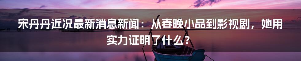 宋丹丹近况最新消息新闻：从春晚小品到影视剧，她用实力证明了什么？