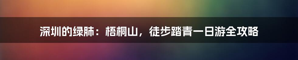 深圳的绿肺：梧桐山，徒步踏青一日游全攻略