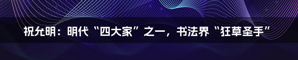 祝允明：明代“四大家”之一，书法界“狂草圣手”