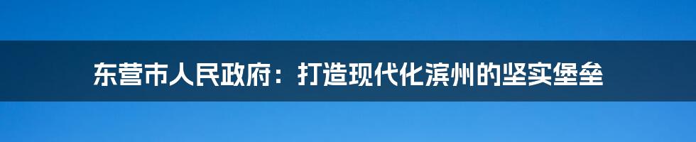 东营市人民政府：打造现代化滨州的坚实堡垒