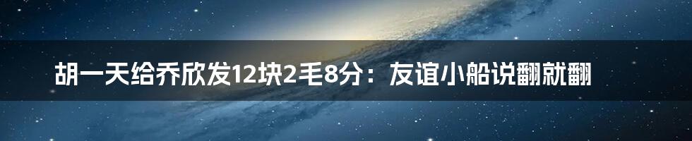 胡一天给乔欣发12块2毛8分：友谊小船说翻就翻