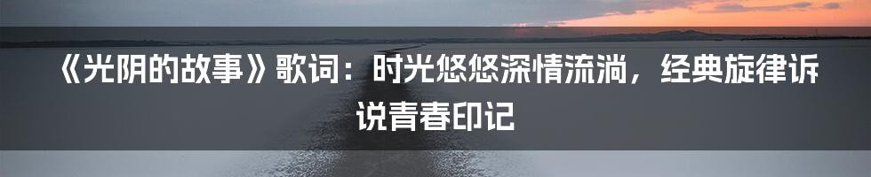 《光阴的故事》歌词：时光悠悠深情流淌，经典旋律诉说青春印记