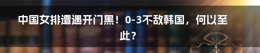 中国女排遭遇开门黑！0-3不敌韩国，何以至此？