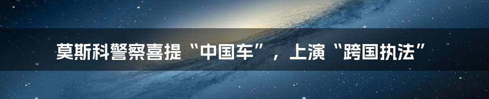 莫斯科警察喜提“中国车”，上演“跨国执法”