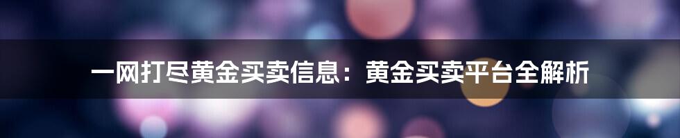 一网打尽黄金买卖信息：黄金买卖平台全解析