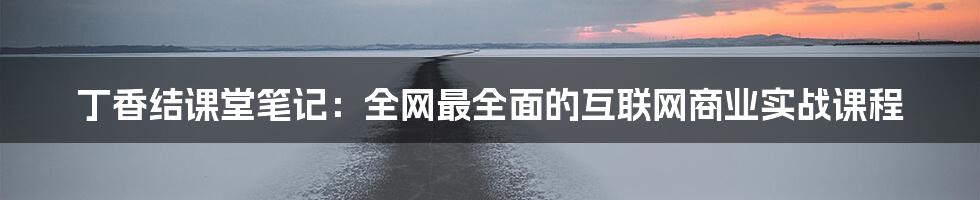 丁香结课堂笔记：全网最全面的互联网商业实战课程