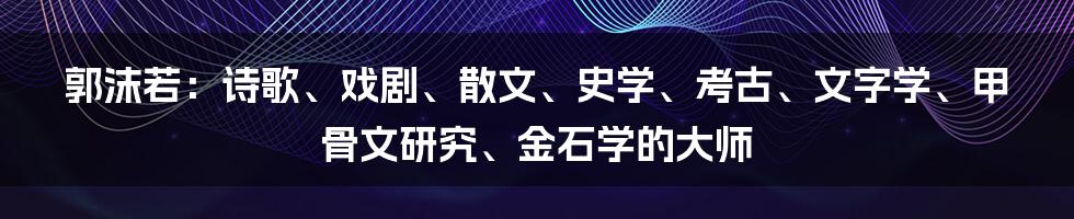 郭沫若：诗歌、戏剧、散文、史学、考古、文字学、甲骨文研究、金石学的大师