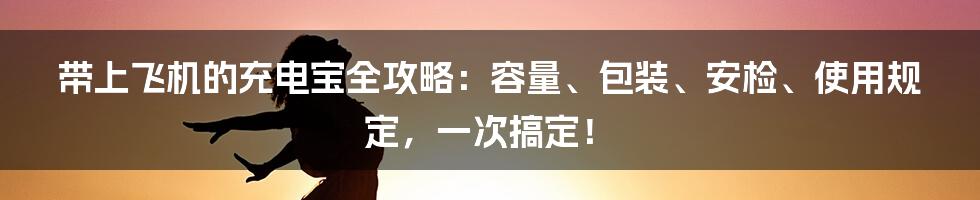 带上飞机的充电宝全攻略：容量、包装、安检、使用规定，一次搞定！