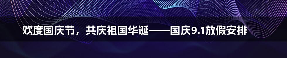 欢度国庆节，共庆祖国华诞——国庆9.1放假安排