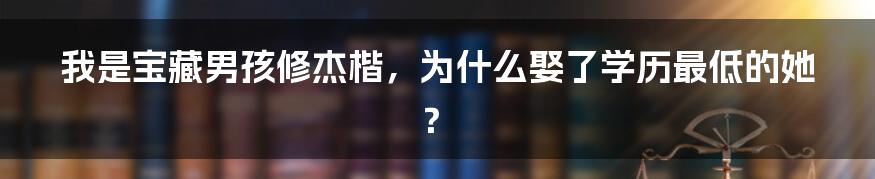 我是宝藏男孩修杰楷，为什么娶了学历最低的她？