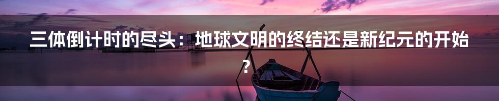 三体倒计时的尽头：地球文明的终结还是新纪元的开始？