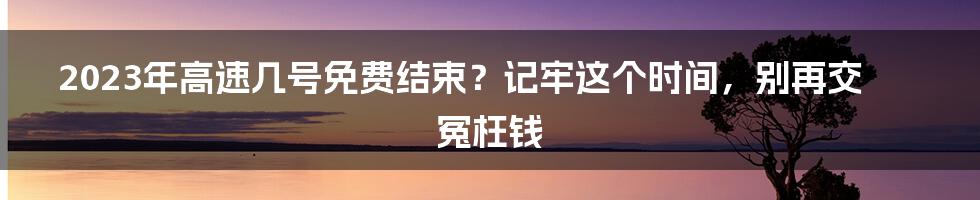 2023年高速几号免费结束？记牢这个时间，别再交冤枉钱