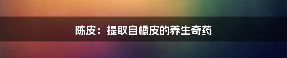 陈皮：提取自橘皮的养生奇药