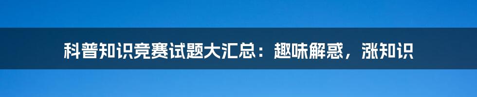 科普知识竞赛试题大汇总：趣味解惑，涨知识