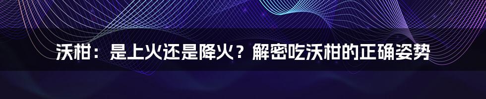 沃柑：是上火还是降火？解密吃沃柑的正确姿势