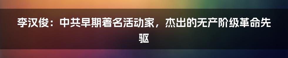 李汉俊：中共早期著名活动家，杰出的无产阶级革命先驱