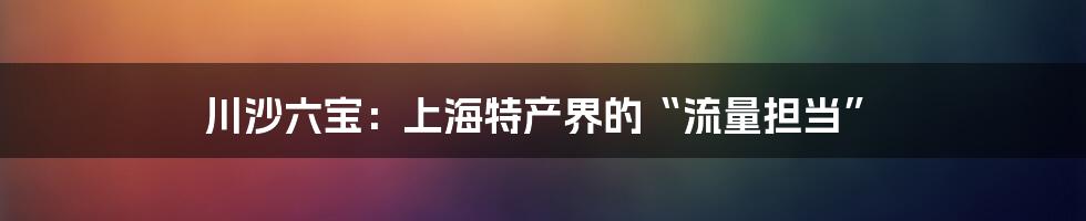 川沙六宝：上海特产界的“流量担当”