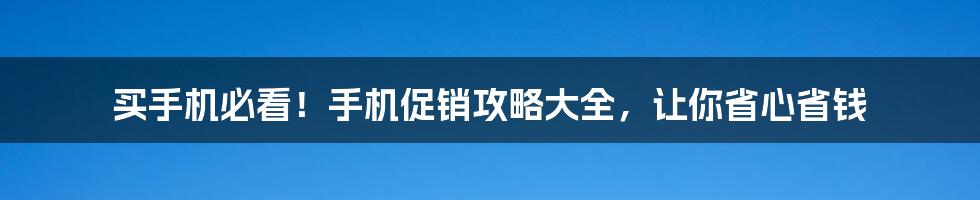 买手机必看！手机促销攻略大全，让你省心省钱