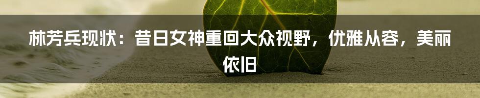 林芳兵现状：昔日女神重回大众视野，优雅从容，美丽依旧