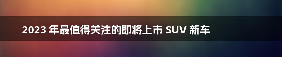 2023 年最值得关注的即将上市 SUV 新车