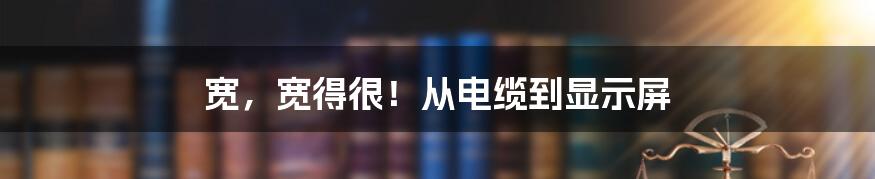 宽，宽得很！从电缆到显示屏