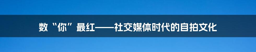 数“你”最红——社交媒体时代的自拍文化