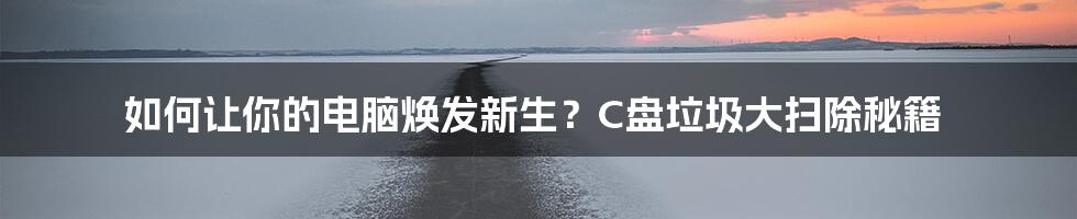 如何让你的电脑焕发新生？C盘垃圾大扫除秘籍