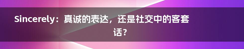 Sincerely：真诚的表达，还是社交中的客套话？