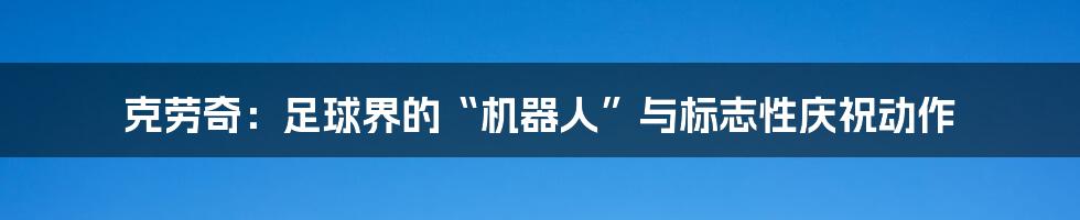 克劳奇：足球界的“机器人”与标志性庆祝动作