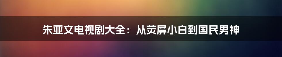 朱亚文电视剧大全：从荧屏小白到国民男神