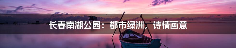 长春南湖公园：都市绿洲，诗情画意